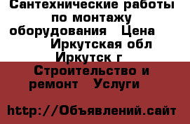 Сантехнические работы по монтажу оборудования › Цена ­ 1 000 - Иркутская обл., Иркутск г. Строительство и ремонт » Услуги   